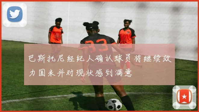 巴斯托尼经纪人确认球员将继续效力国米并对现状感到满意