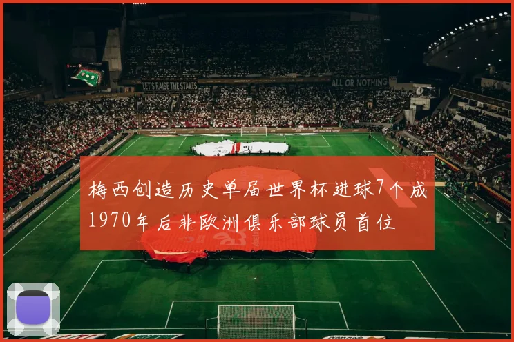 梅西创造历史单届世界杯进球7个成1970年后非欧洲俱乐部球员首位