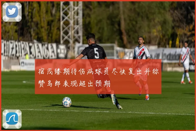 宿茂臻期待伤病球员尽快复出并称赞乌郎表现超出预期