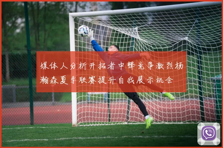 媒体人分析开拓者中锋竞争激烈杨瀚森夏季联赛提升自我展示机会