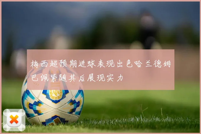 梅西超预期进球表现出色哈兰德姆巴佩紧随其后展现实力