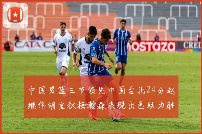 中国男篮三节领先中国台北24分赵继伟胡金秋杨瀚森表现出色助力胜利