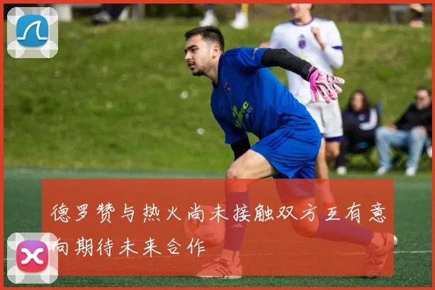 德罗赞与热火尚未接触双方互有意向期待未来合作