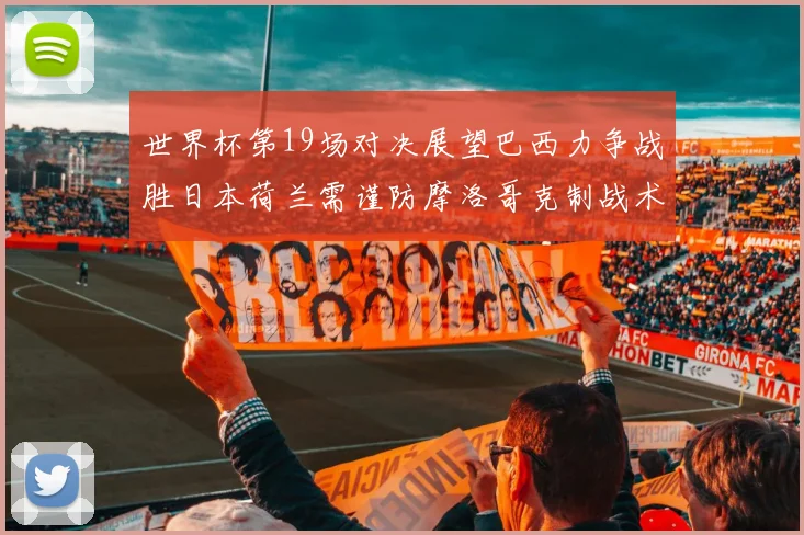 世界杯第19场对决展望巴西力争战胜日本荷兰需谨防摩洛哥克制战术