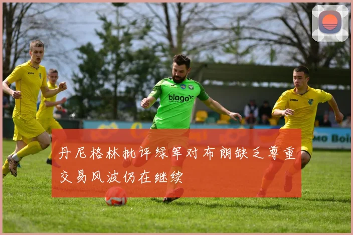 丹尼格林批评绿军对布朗缺乏尊重交易风波仍在继续