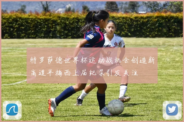 特罗萨德世界杯运动战机会创造新高追平梅西上届纪录引发关注