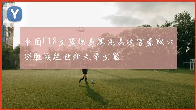 中国U18女篮热身赛完美收官豪取六连胜战胜世新大学女篮