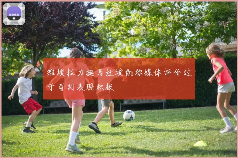 维埃拉力挺马杜埃凯称媒体评价过于苛刻表现积极